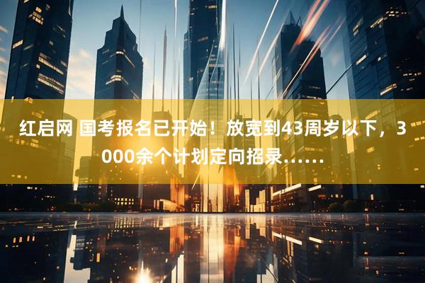 红启网 国考报名已开始！放宽到43周岁以下，3000余个计划定向招录……